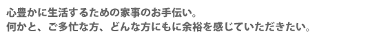 心豊かに生活するための家事のお手伝い。何かと、ご多忙な方、どんな方にもに余裕を感じていただきたい。